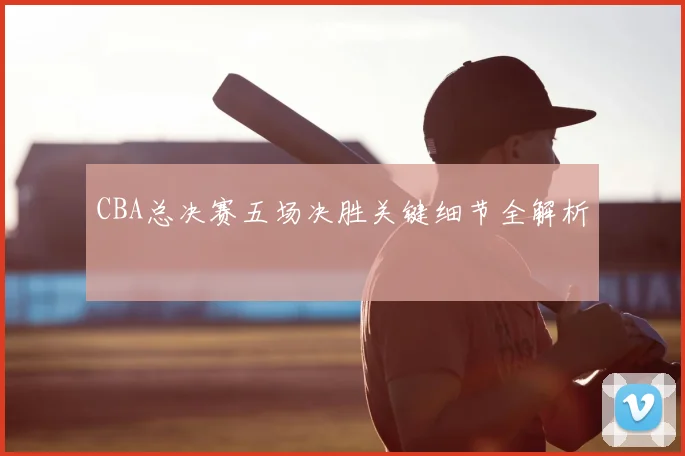 CBA总决赛五场决胜关键细节全解析