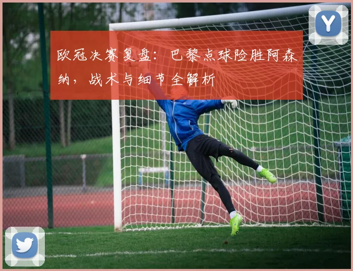 欧冠决赛复盘:巴黎点球险胜阿森纳,战术与细节全解析