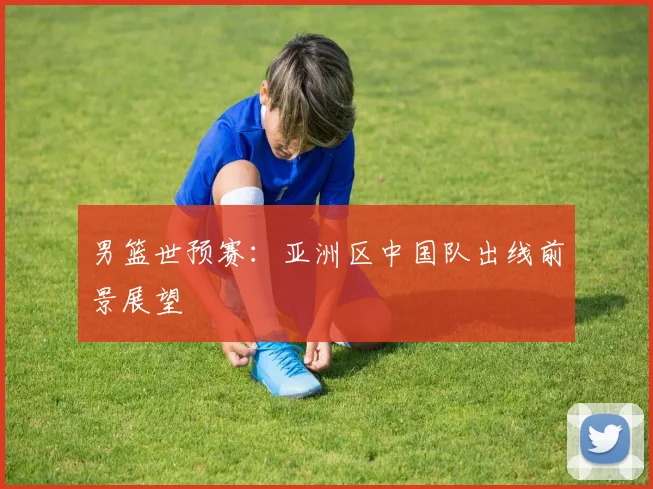 男篮世预赛：亚洲区中国队出线前景展望