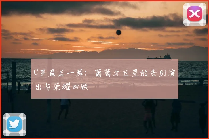 C罗最后一舞:葡萄牙巨星的告别演出与荣耀回顾