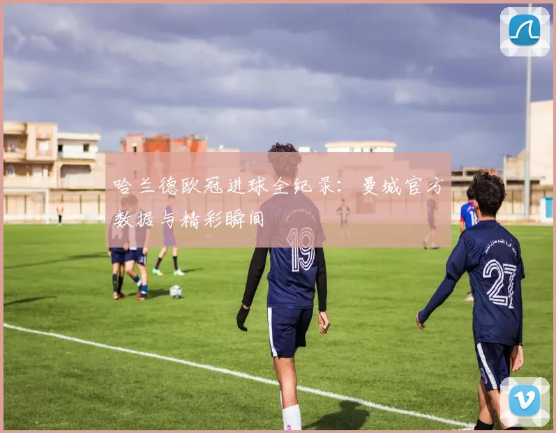 哈兰德欧冠进球全纪录:曼城官方数据与精彩瞬间