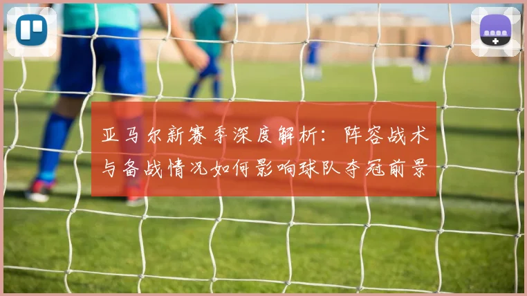 亚马尔新赛季深度解析：阵容战术与备战情况如何影响球队夺冠前景？