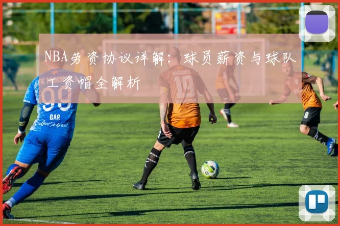 NBA劳资协议详解：球员薪资与球队工资帽全解析