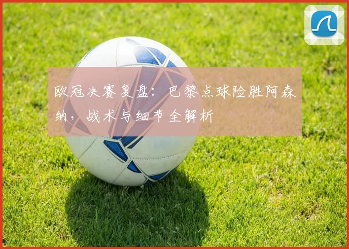 欧冠决赛复盘：巴黎点球险胜阿森纳，战术与细节全解析