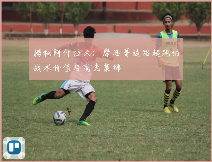 揭秘阿什拉夫：摩洛哥边路超跑的战术价值与高光集锦