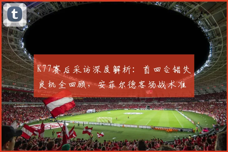 K77赛后采访深度解析:首回合错失良机全回顾,安菲尔德客场战术准备全揭秘