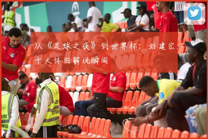 从《足球之夜》到世界杯：刘建宏十大怀旧解说瞬间