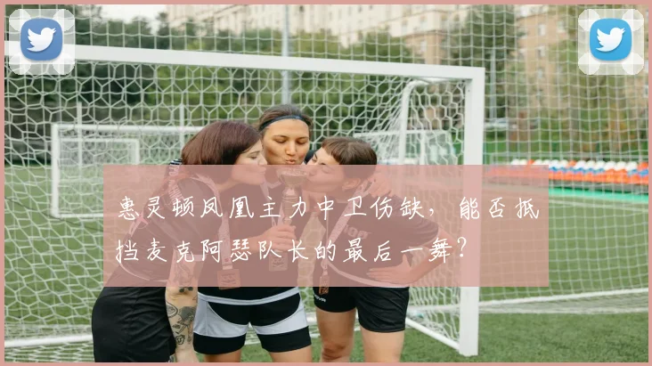惠灵顿凤凰主力中卫伤缺，能否抵挡麦克阿瑟队长的最后一舞？