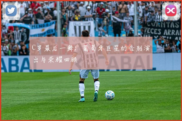 C罗最后一舞:葡萄牙巨星的告别演出与荣耀回顾