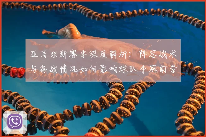 亚马尔新赛季深度解析：阵容战术与备战情况如何影响球队夺冠前景？