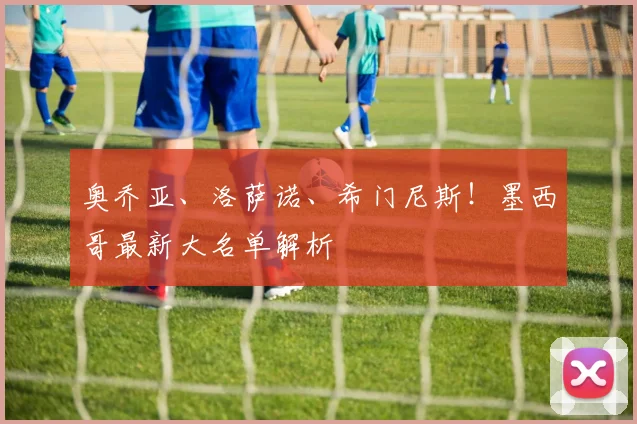 奥乔亚、洛萨诺、希门尼斯!墨西哥最新大名单解析