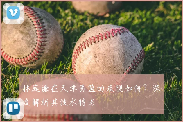 林庭谦在天津男篮的表现如何?深度解析其技术特点