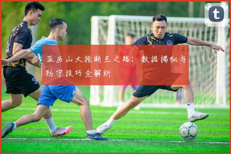 亚历山大抢断王之路：数据揭秘与防守技巧全解析