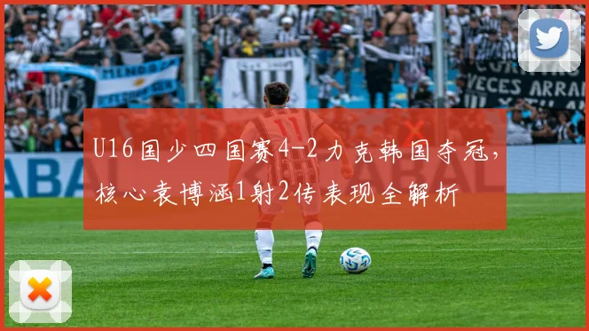 U16国少四国赛4-2力克韩国夺冠,核心袁博涵1射2传表现全解析