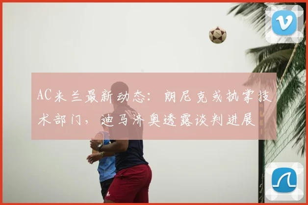 AC米兰最新动态:朗尼克或执掌技术部门,迪马济奥透露谈判进展