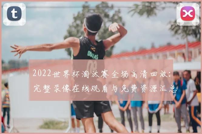 2022世界杯淘汰赛全场高清回放：完整录像在线观看与免费资源汇总