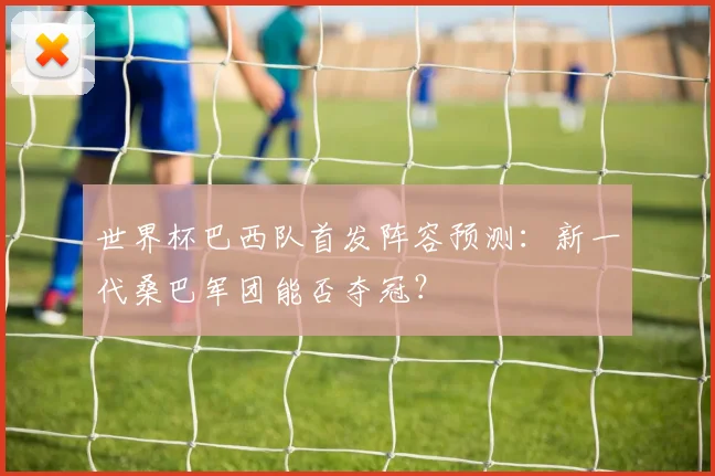 世界杯巴西队首发阵容预测:新一代桑巴军团能否夺冠?