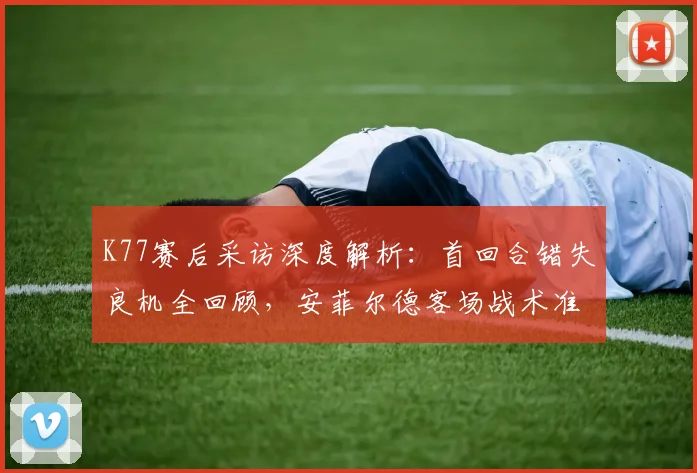 K77赛后采访深度解析:首回合错失良机全回顾,安菲尔德客场战术准备全揭秘