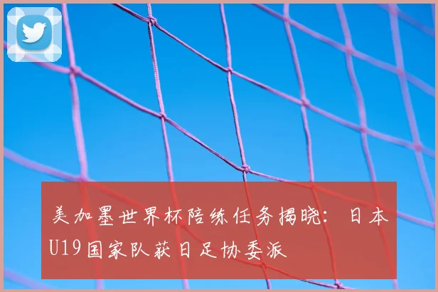 美加墨世界杯陪练任务揭晓：日本U19国家队获日足协委派